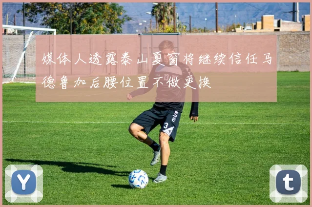 媒体人透露泰山夏窗将继续信任马德鲁加后腰位置不做更换
