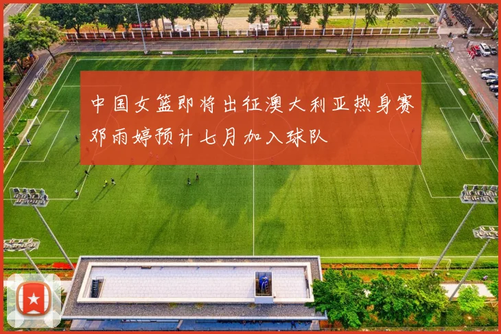 中国女篮即将出征澳大利亚热身赛邓雨婷预计七月加入球队