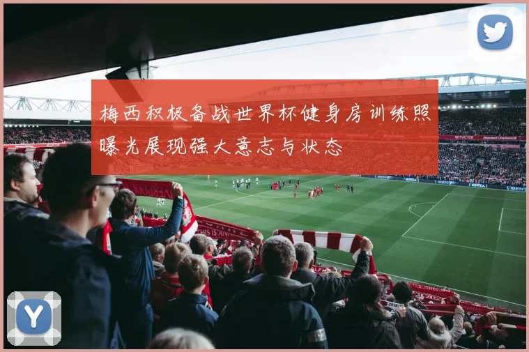 梅西积极备战世界杯健身房训练照曝光展现强大意志与状态