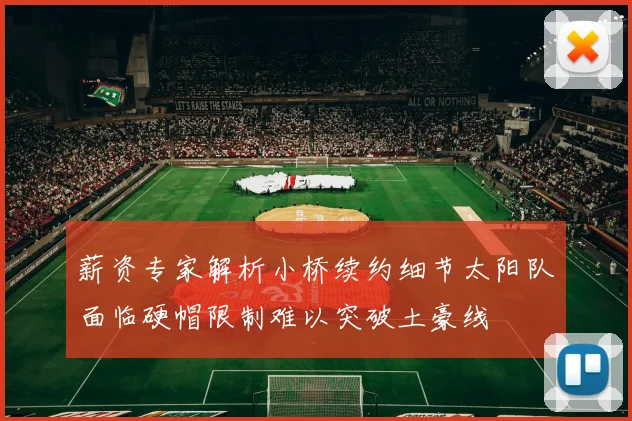 薪资专家解析小桥续约细节太阳队面临硬帽限制难以突破土豪线