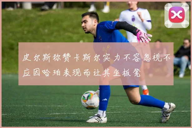 皮尔斯称赞卡斯尔实力不容忽视不应因哈珀表现而让其坐板凳