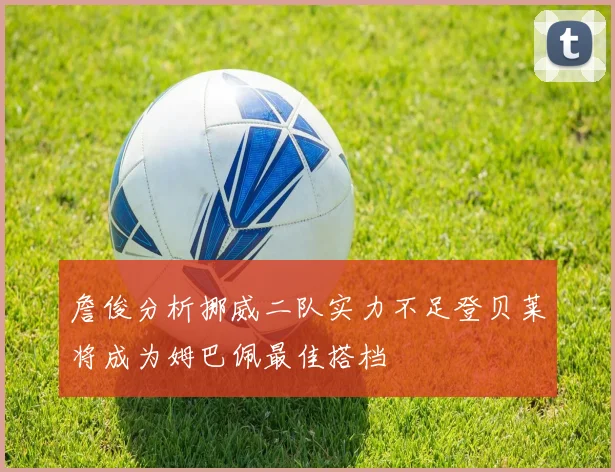 詹俊分析挪威二队实力不足登贝莱将成为姆巴佩最佳搭档