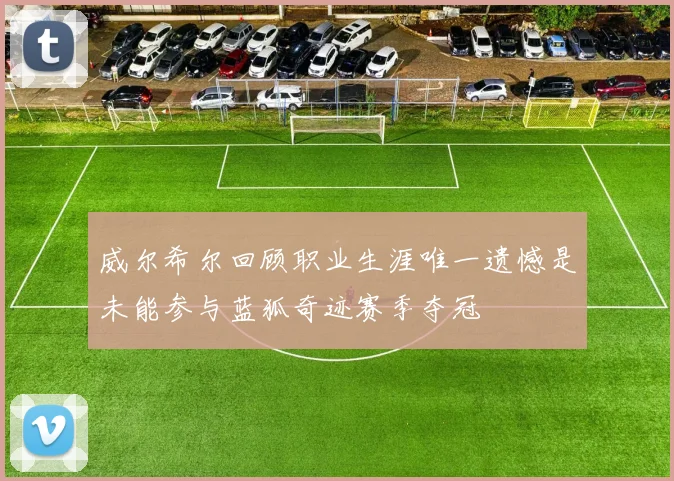 威尔希尔回顾职业生涯唯一遗憾是未能参与蓝狐奇迹赛季夺冠