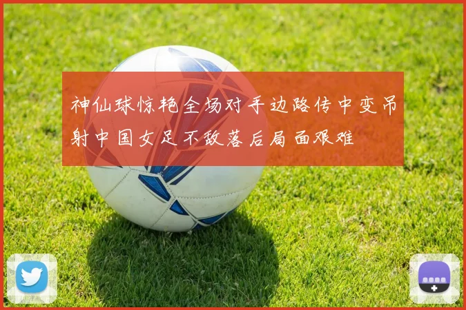 神仙球惊艳全场对手边路传中变吊射中国女足不敌落后局面艰难