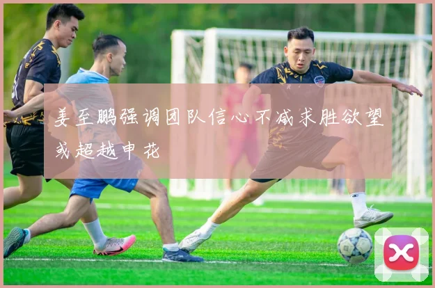 姜至鹏强调团队信心不减求胜欲望或超越申花