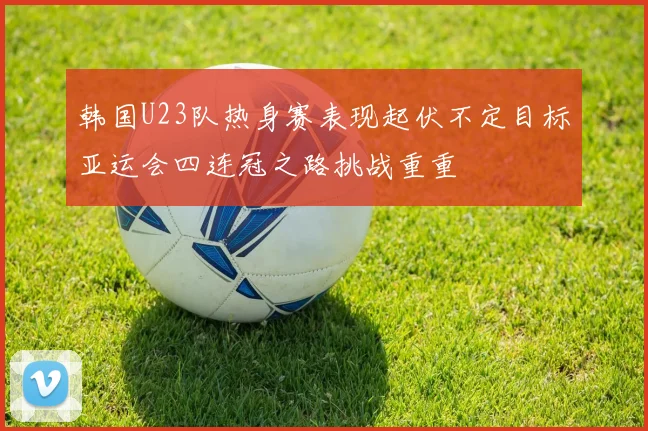 韩国U23队热身赛表现起伏不定目标亚运会四连冠之路挑战重重
