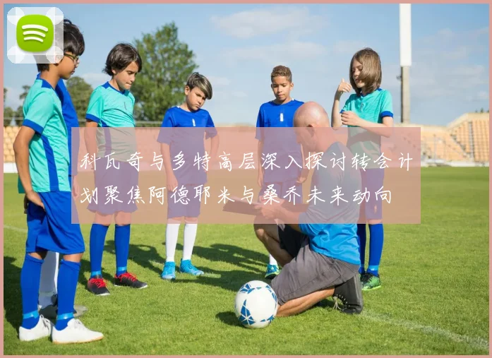 科瓦奇与多特高层深入探讨转会计划聚焦阿德耶米与桑乔未来动向