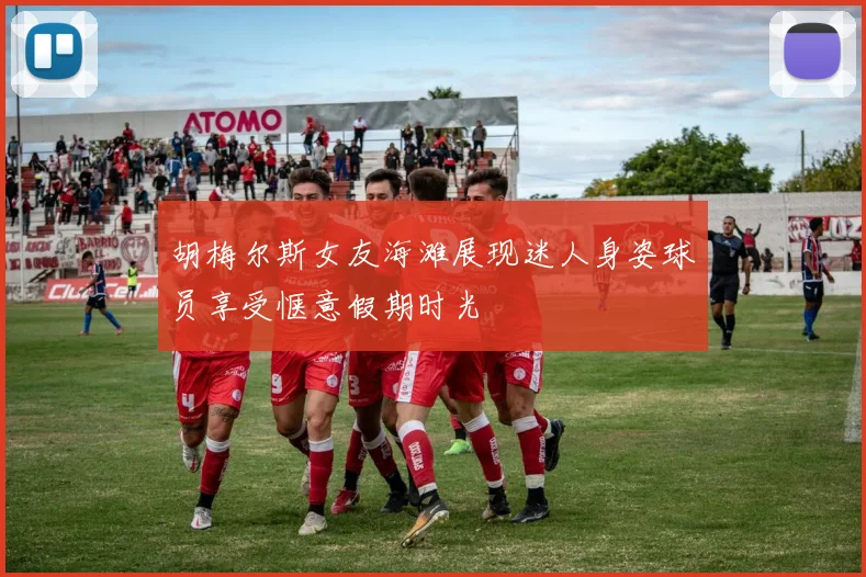 胡梅尔斯女友海滩展现迷人身姿球员享受惬意假期时光