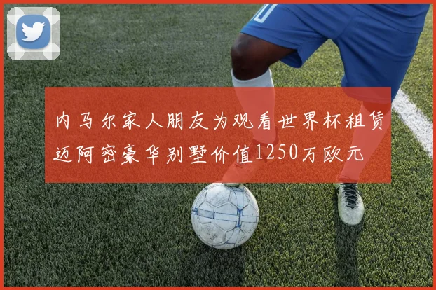 内马尔家人朋友为观看世界杯租赁迈阿密豪华别墅价值1250万欧元