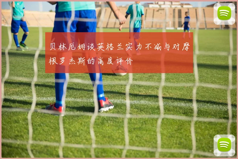 贝林厄姆谈英格兰实力不减与对摩根罗杰斯的高度评价