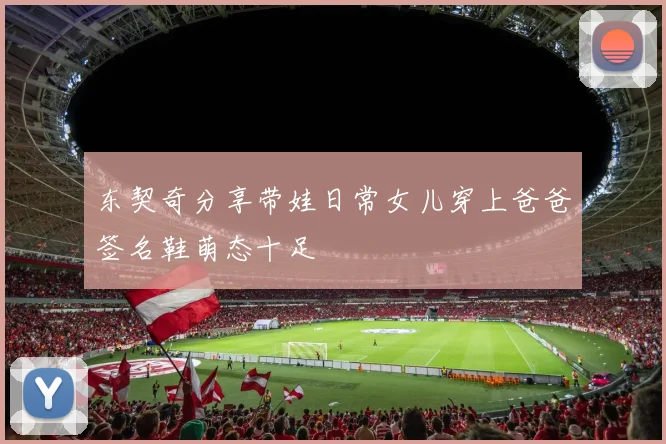 东契奇分享带娃日常女儿穿上爸爸签名鞋萌态十足
