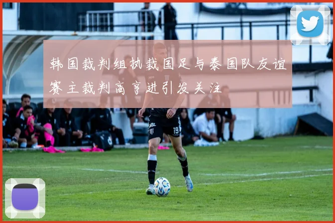 韩国裁判组执裁国足与泰国队友谊赛主裁判高亨进引发关注