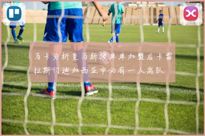 马卡分析皇马新援库库加盟后卡雷拉斯门迪加西亚中必有一人离队