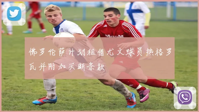 佛罗伦萨计划租借尤文球员热格罗瓦并附加买断条款