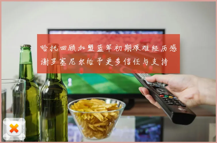 哈托回顾加盟蓝军初期艰难经历感谢罗塞尼尔给予更多信任与支持