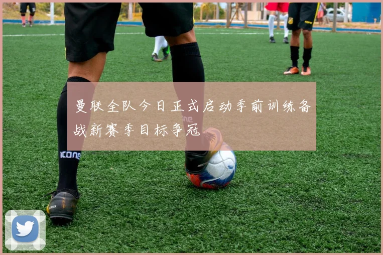 曼联全队今日正式启动季前训练备战新赛季目标争冠