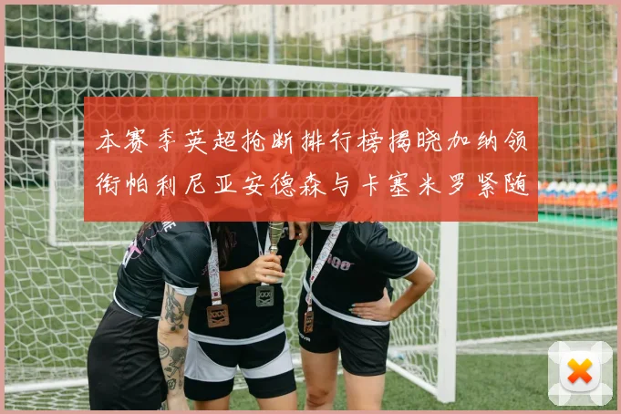 本赛季英超抢断排行榜揭晓加纳领衔帕利尼亚安德森与卡塞米罗紧随其后